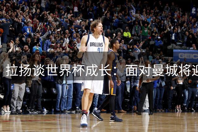 拉扬谈世界杯成长：面对曼城将迎战哈兰德 承载球迷更高期待